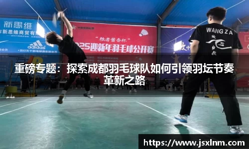 重磅专题：探索成都羽毛球队如何引领羽坛节奏革新之路