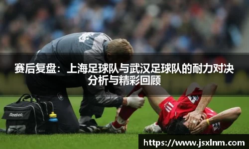 赛后复盘：上海足球队与武汉足球队的耐力对决分析与精彩回顾