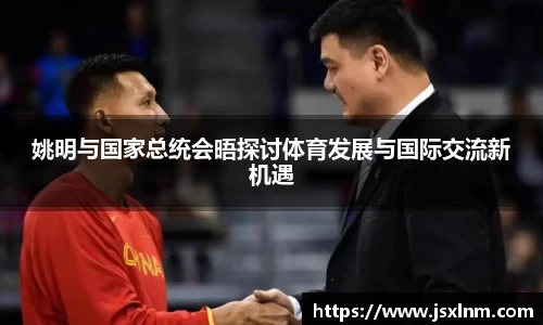 姚明与国家总统会晤探讨体育发展与国际交流新机遇
