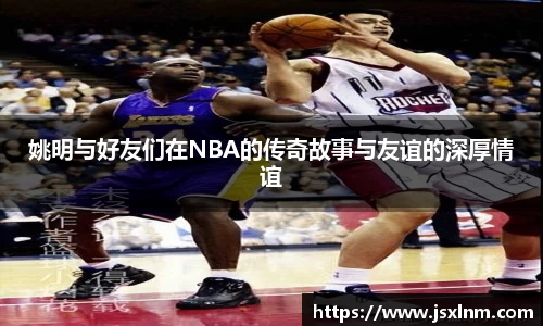姚明与好友们在NBA的传奇故事与友谊的深厚情谊