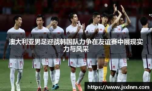 澳大利亚男足迎战韩国队力争在友谊赛中展现实力与风采