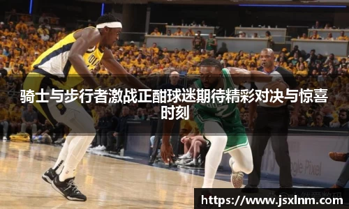 骑士与步行者激战正酣球迷期待精彩对决与惊喜时刻