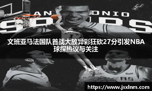 文班亚马法国队首战大放异彩狂砍27分引发NBA球探热议与关注