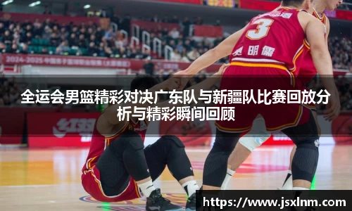 全运会男篮精彩对决广东队与新疆队比赛回放分析与精彩瞬间回顾