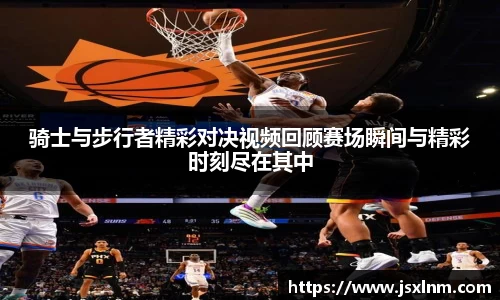 骑士与步行者精彩对决视频回顾赛场瞬间与精彩时刻尽在其中