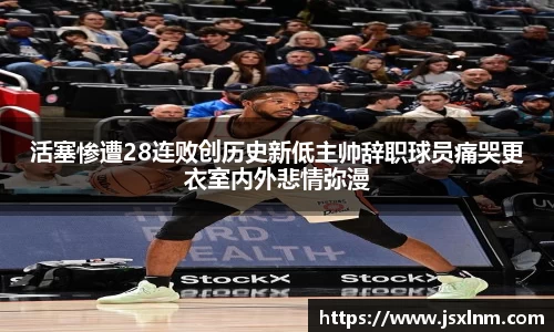 活塞惨遭28连败创历史新低主帅辞职球员痛哭更衣室内外悲情弥漫