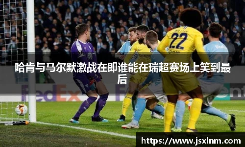 哈肯与马尔默激战在即谁能在瑞超赛场上笑到最后