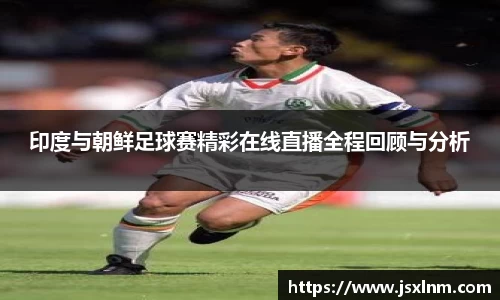 印度与朝鲜足球赛精彩在线直播全程回顾与分析