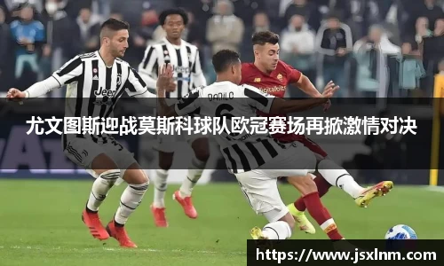 尤文图斯迎战莫斯科球队欧冠赛场再掀激情对决